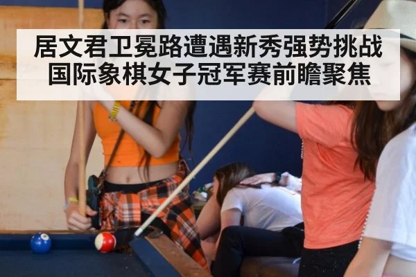 居文君卫冕路遭遇新秀强势挑战 国际象棋女子冠军赛前瞻聚焦